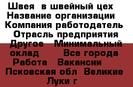 Швея. в швейный цех › Название организации ­ Компания-работодатель › Отрасль предприятия ­ Другое › Минимальный оклад ­ 1 - Все города Работа » Вакансии   . Псковская обл.,Великие Луки г.